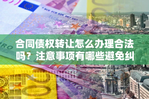 武汉合同债权转让怎么办理合法吗？注意事项有哪些避免纠纷？