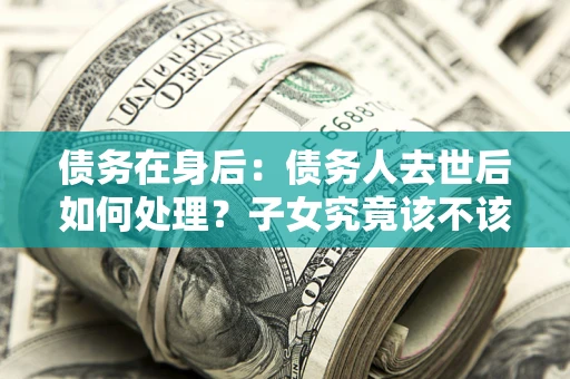 武汉债务在身后：债务人去世后如何处理？子女究竟该不该还钱？