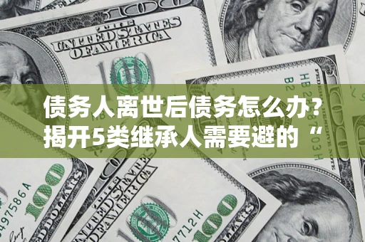 武汉债务人离世后债务怎么办？揭开5类继承人需要避的“坑”