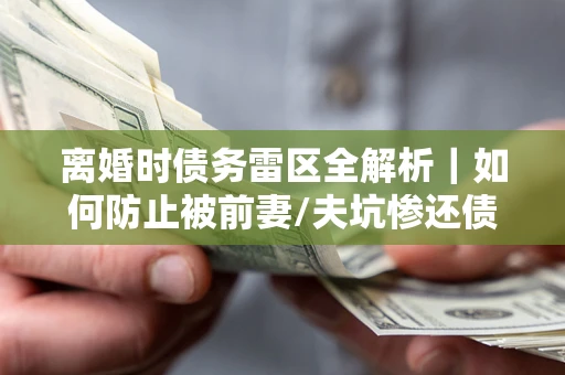 武汉离婚时债务雷区全解析｜如何防止被前妻/夫坑惨还债？