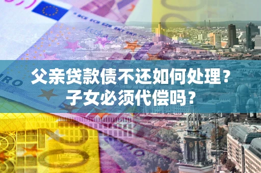 武汉父亲贷款债不还如何处理？子女必须代偿吗？