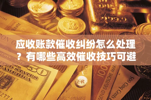 武汉应收账款催收纠纷怎么处理？有哪些高效催收技巧可避免坏账？